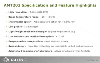 © 2012 CUI Inc
AMT203 Specification and Feature Highlights
 High resolution- 12-bit (4,096 PPR)
 Broad temperature range- -25 – +85° C
 Incremental option- A/B quadrature option for >8,000 RPM
 Low profile- 11 mm depth
 Light-weight mechanical design- 15g net weight (0.53 oz.)
 Low current consumption than optical- <10 mA
 Programmable zero position- saves time and money
 Robust design- capacitive technology not susceptible to dust and particulates
 Adapts to 9 common shaft diameters- allows for a high level of flexibility
 