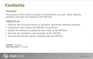 © 2012 CUI Inc
Contents
Purpose
The purpose of this training module is to familiarize you with rotary absolute
encoders and show the benefits of the AMT203.
Objectives
 Describe the functional theory of encoders; specifically absolute encoders
 Understand what makes the AMT203 revolutionary
 Explain the different components that make up the AMT203
 Describe the installation and assembly of the AMT203
 Illustrate the flexible options available with the AMT203
Content: 23 pages
Learning time: 15 minutes
 