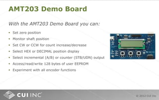 © 2012 CUI Inc
AMT203 Demo Board
With the AMT203 Demo Board you can:
 Set zero position
 Monitor shaft position
 Set CW or CCW for count increase/decrease
 Select HEX or DECIMAL position display
 Select incremental (A/B) or counter (STB/UDN) output
 Access/read/write 128 bytes of user EEPROM
 Experiment with all encoder functions
 