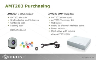 © 2012 CUI Inc
AMT203 Purchasing
 AMT203 encoder
 Shaft adaptor and 9 sleeves
 Centering tool
 Spacing tool
AMT203-V kit includes: AMT203-DMK includes:
 AMT203 demo board
 AMT203-V encoder kit
 USB cable
 Board to encoder interface cable
 Power supply
 Flash drive with drivers
View AMT203-DMK
View AMT203-V
 