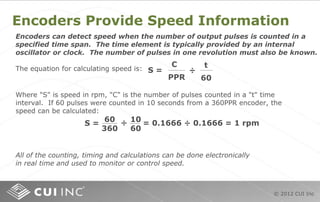 © 2012 CUI Inc
Encoders Provide Speed Information
Encoders can detect speed when the number of output pulses is counted in a
specified time span. The time element is typically provided by an internal
oscillator or clock. The number of pulses in one revolution must also be known.
The equation for calculating speed is:
C
PPR
S =
t
60
÷
Where "S" is speed in rpm, "C" is the number of pulses counted in a "t" time
interval. If 60 pulses were counted in 10 seconds from a 360PPR encoder, the
speed can be calculated:
S = = 0.1666 ÷ 0.1666 = 1 rpm60
360
10
60
÷
All of the counting, timing and calculations can be done electronically
in real time and used to monitor or control speed.
 