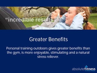 Greater Benefits
Personal training outdoors gives greater benefits than
the gym, is more enjoyable, stimulating and a natural
                    stress reliever.
 