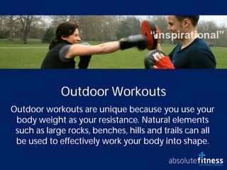 Outdoor Workouts
Outdoor workouts are unique because you use your
 body weight as your resistance. Natural elements
 such as large rocks, benches, hills and trails can all
 be used to effectively work your body into shape.
 