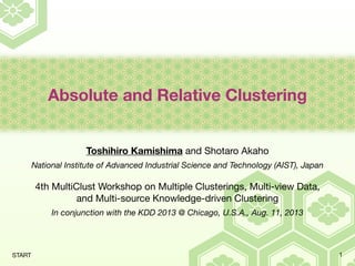 Absolute and Relative Clustering
Toshihiro Kamishima and Shotaro Akaho
National Institute of Advanced Industrial Science and Technology (AIST), Japan
4th MultiClust Workshop on Multiple Clusterings, Multi-view Data,
and Multi-source Knowledge-driven Clustering
In conjunction with the KDD 2013 @ Chicago, U.S.A., Aug. 11, 2013
1START
 