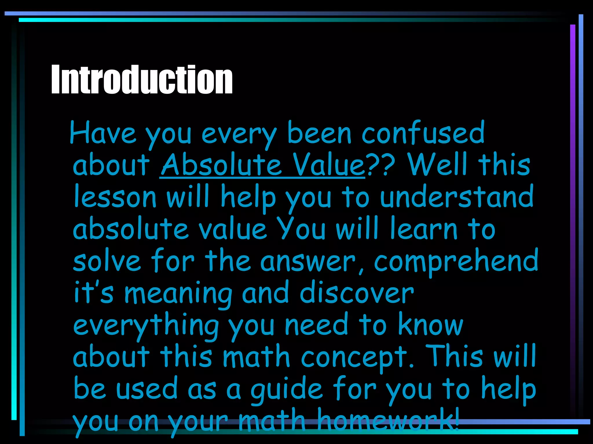 Introduction Have you every been confused about  Absolute Value ?? Well this lesson will help you to understand absolute value You will learn to solve for the answer, comprehend it’s meaning and discover everything you need to know about this math concept. This will be used as a guide for you to help you on your math homework! 