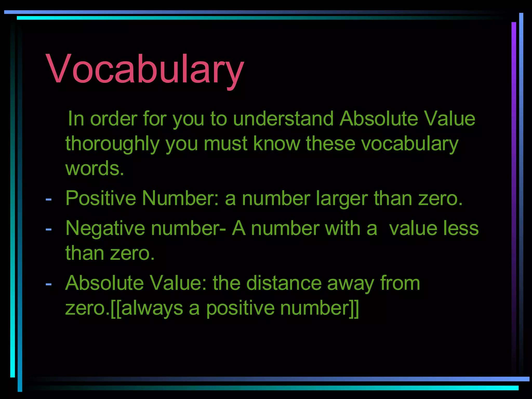 Vocabulary In order for you to understand Absolute Value thoroughly you must know these vocabulary words. Positive Number: a number larger than zero. Negative number- A number with a  value less than zero. Absolute Value: the distance away from zero.[[always a positive number]] 