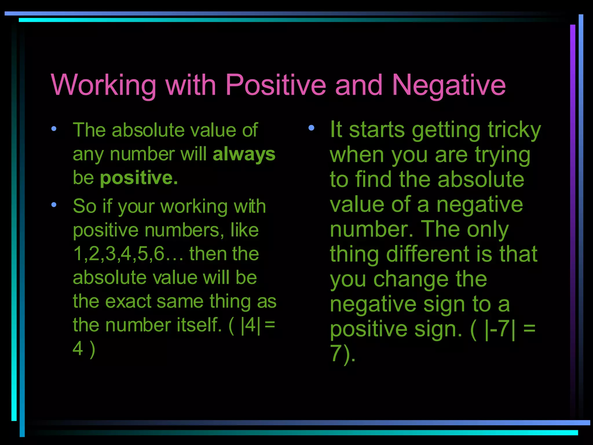 Working with Positive and Negative The absolute value of any number will  always  be  positive.  So if your working with positive numbers, like 1,2,3,4,5,6… then the absolute value will be the exact same thing as the number itself. ( |4| = 4 ) It starts getting tricky when you are trying to find the absolute value of a negative number. The only thing different is that you change the negative sign to a positive sign. ( |-7| = 7).   