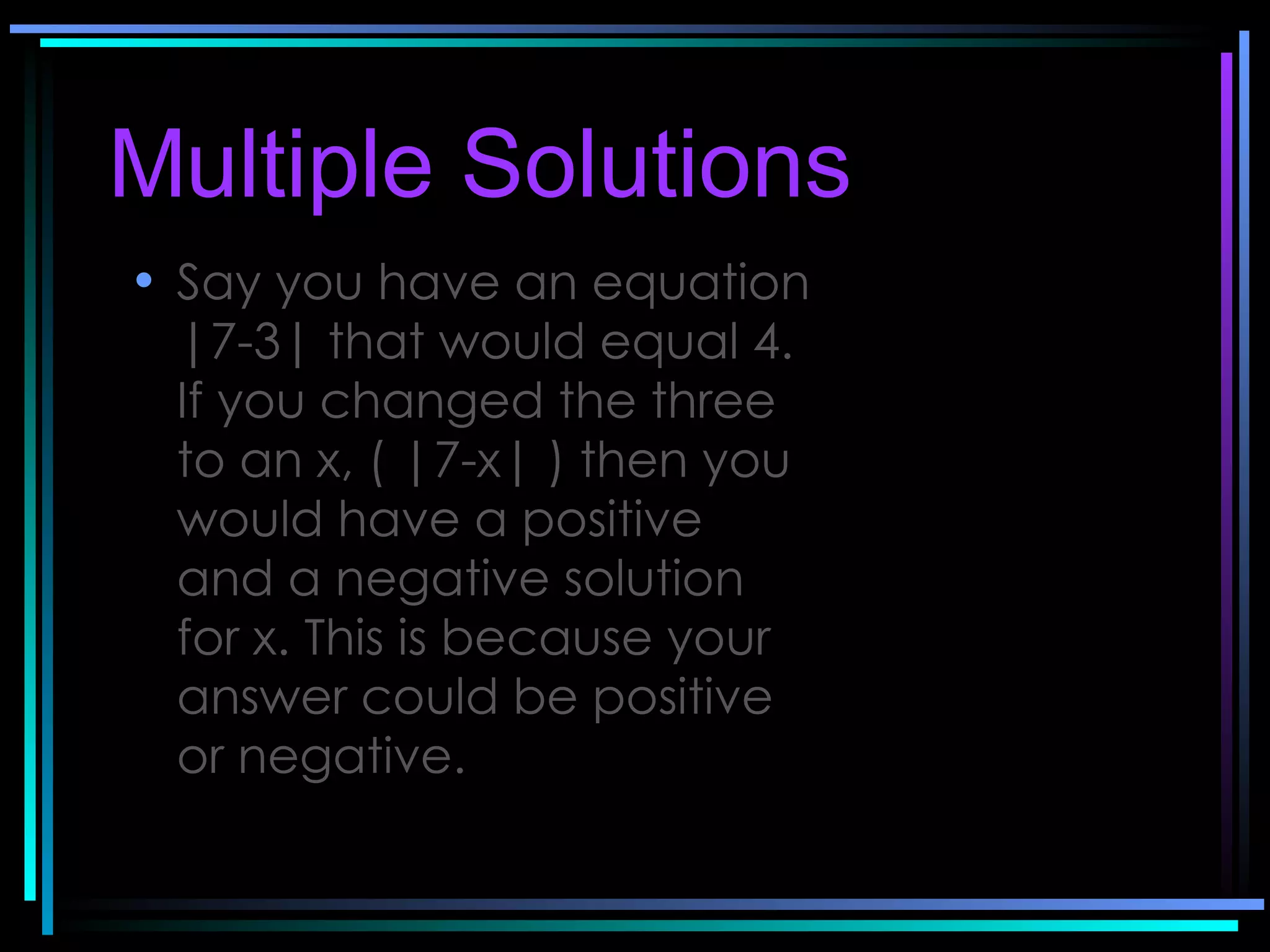 Multiple Solutions   Say you have an equation |7-3| that would equal 4. If you changed the three to an x, ( |7-x| ) then you would have a positive and a negative solution for x. This is because your answer could be positive or negative.   
