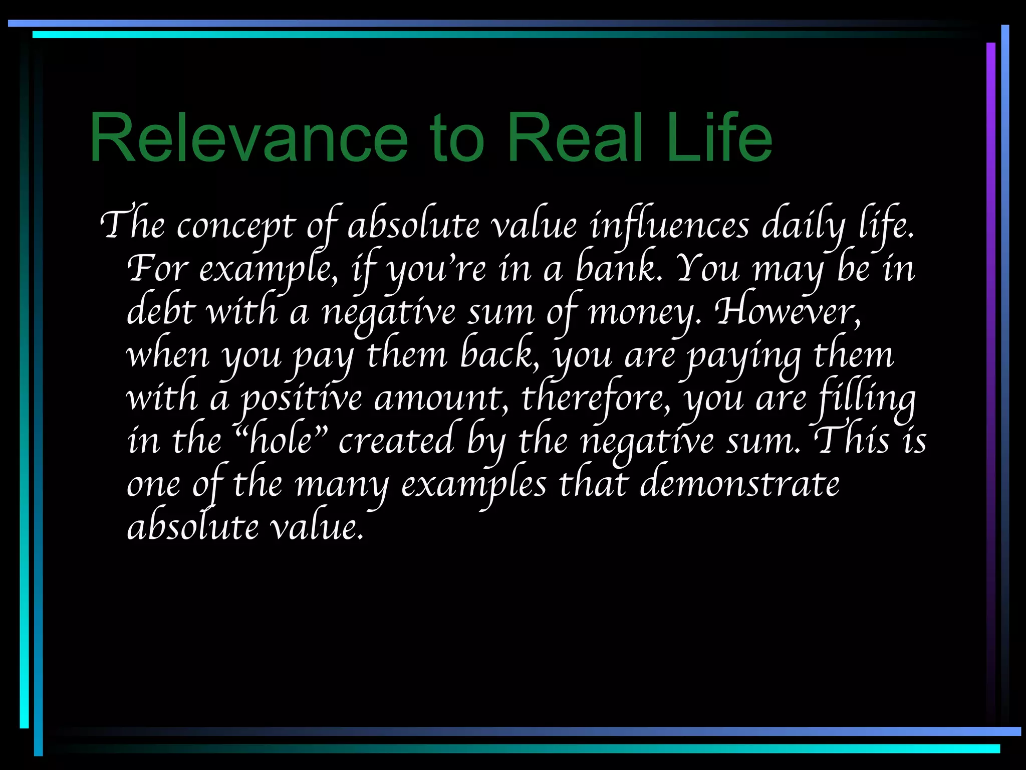 Relevance to Real Life The concept of absolute value influences daily life. For example, if you’re in a bank. You may be in debt with a negative sum of money. However, when you pay them back, you are paying them with a positive amount, therefore, you are filling in the “hole” created by the negative sum. This is one of the many examples that demonstrate absolute value. 