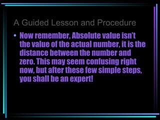A Guided Lesson and Procedure Now remember, Absolute value isn’t the value of the actual number, it is the distance between the number and zero. This may seem confusing right now, but after these few simple steps, you shall be an expert! 