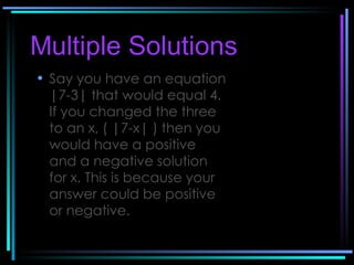 Multiple Solutions   Say you have an equation |7-3| that would equal 4. If you changed the three to an x, ( |7-x| ) then you would have a positive and a negative solution for x. This is because your answer could be positive or negative.   