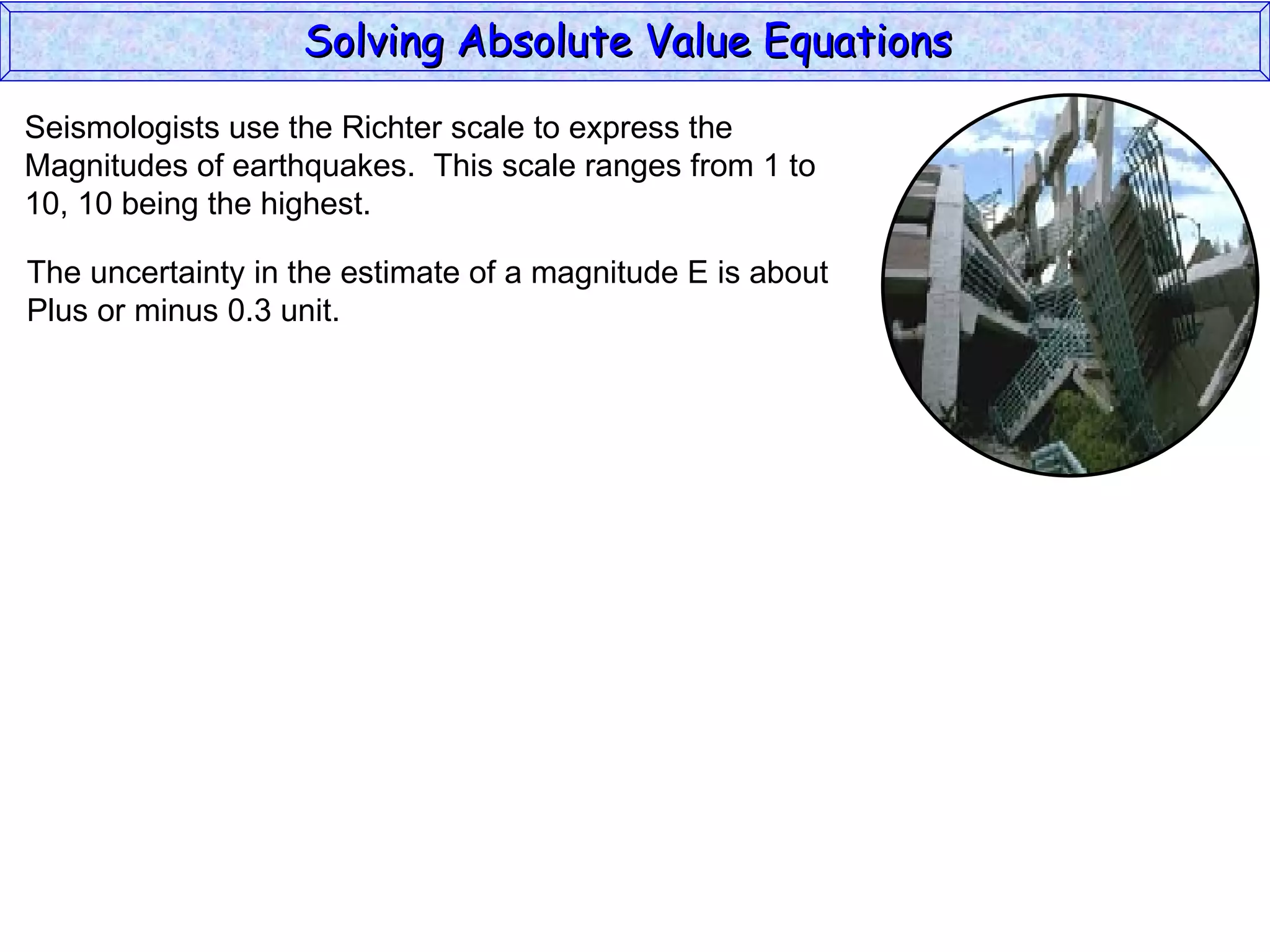Solving Absolute Value Equations  Seismologists use the Richter scale to express the  Magnitudes of earthquakes.  This scale ranges from 1 to  10, 10 being the highest. The uncertainty in the estimate of a magnitude E is about Plus or minus 0.3 unit. 