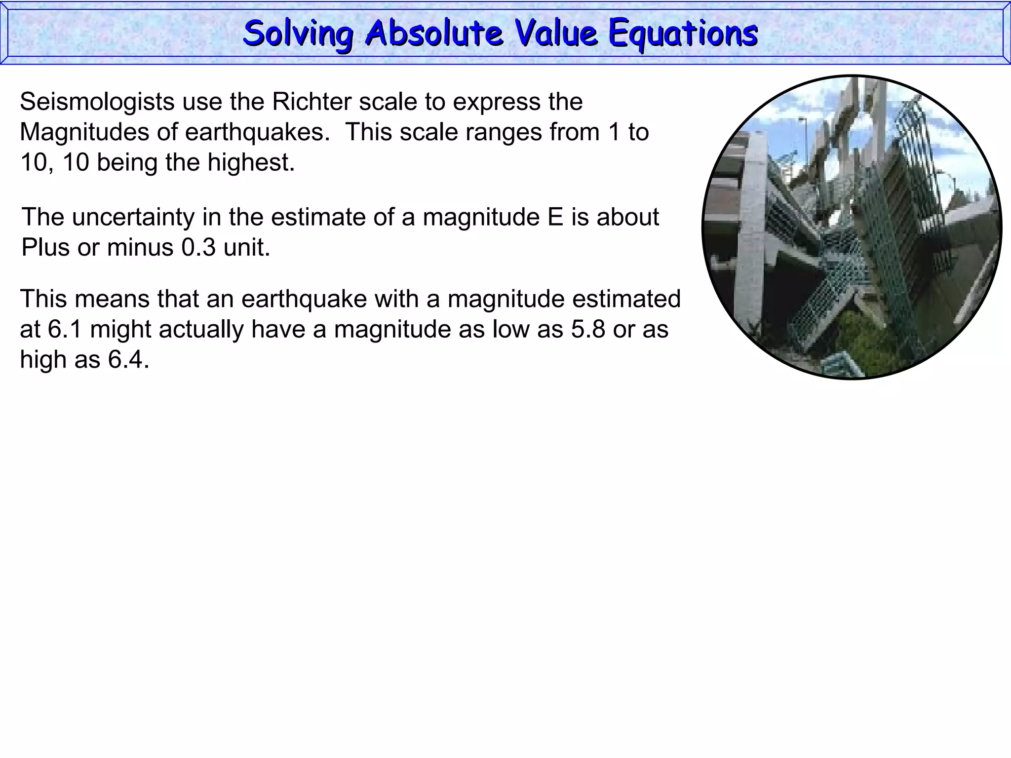 Solving Absolute Value Equations  Seismologists use the Richter scale to express the  Magnitudes of earthquakes.  This scale ranges from 1 to  10, 10 being the highest. The uncertainty in the estimate of a magnitude E is about Plus or minus 0.3 unit. This means that an earthquake with a magnitude estimated at 6.1 might actually have a magnitude as low as 5.8 or as high as 6.4. 