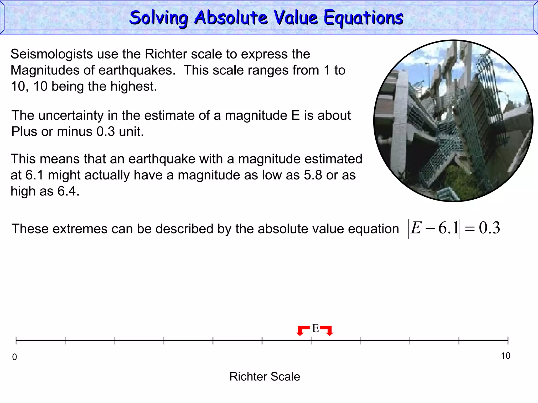 Solving Absolute Value Equations  Seismologists use the Richter scale to express the  Magnitudes of earthquakes.  This scale ranges from 1 to  10, 10 being the highest. The uncertainty in the estimate of a magnitude E is about Plus or minus 0.3 unit. This means that an earthquake with a magnitude estimated at 6.1 might actually have a magnitude as low as 5.8 or as high as 6.4. Richter Scale 0 10 E These extremes can be described by the absolute value equation 