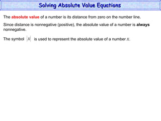The  absolute value  of a number is its distance from zero on the number line. Since distance is nonnegative (positive), the absolute value of a number is  always nonnegative. The symbol is used to represent the absolute value of a number  x . Solving Absolute Value Equations  