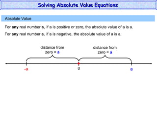 Absolute Value  For  any  real number  a , if a is positive or zero,  the absolute value of a is a. 0 a For  any  real number  a , if a is negative,  the absolute value of a is a. -a Solving Absolute Value Equations  distance from zero =  a distance from zero =  a 