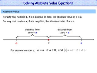 Absolute Value  For  any  real number  a , if a is positive or zero,  the absolute value of a is a. 0 a For  any  real number  a , if a is negative,  the absolute value of a is a. -a For any real number a, Solving Absolute Value Equations  distance from zero =  a distance from zero =  a 