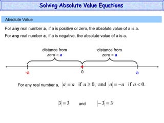 Absolute Value  For  any  real number  a , if a is positive or zero,  the absolute value of a is a. 0 a For  any  real number  a , if a is negative,  the absolute value of a is a. -a For any real number a, and Solving Absolute Value Equations  distance from zero =  a distance from zero =  a 