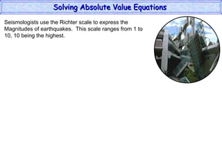 Solving Absolute Value Equations  Seismologists use the Richter scale to express the  Magnitudes of earthquakes.  This scale ranges from 1 to  10, 10 being the highest. 