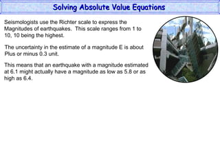 Solving Absolute Value Equations  Seismologists use the Richter scale to express the  Magnitudes of earthquakes.  This scale ranges from 1 to  10, 10 being the highest. The uncertainty in the estimate of a magnitude E is about Plus or minus 0.3 unit. This means that an earthquake with a magnitude estimated at 6.1 might actually have a magnitude as low as 5.8 or as high as 6.4. 