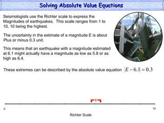Solving Absolute Value Equations  Seismologists use the Richter scale to express the  Magnitudes of earthquakes.  This scale ranges from 1 to  10, 10 being the highest. The uncertainty in the estimate of a magnitude E is about Plus or minus 0.3 unit. This means that an earthquake with a magnitude estimated at 6.1 might actually have a magnitude as low as 5.8 or as high as 6.4. Richter Scale 0 10 E These extremes can be described by the absolute value equation 