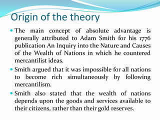 Origin of the theory
 The main concept of absolute advantage is
  generally attributed to Adam Smith for his 1776
  publication An Inquiry into the Nature and Causes
  of the Wealth of Nations in which he countered
  mercantilist ideas.
 Smith argued that it was impossible for all nations
  to become rich simultaneously by following
  mercantilism.
 Smith also stated that the wealth of nations
  depends upon the goods and services available to
  their citizens, rather than their gold reserves.
 