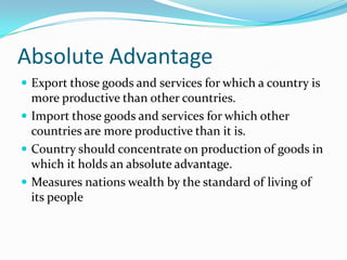 Absolute Advantage
 Export those goods and services for which a country is
  more productive than other countries.
 Import those goods and services for which other
  countries are more productive than it is.
 Country should concentrate on production of goods in
  which it holds an absolute advantage.
 Measures nations wealth by the standard of living of
  its people
 