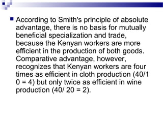  According to Smith's principle of absolute
advantage, there is no basis for mutually
beneficial specialization and trade,
because the Kenyan workers are more
efficient in the production of both goods.
Comparative advantage, however,
recognizes that Kenyan workers are four
times as efficient in cloth production (40/1
0 = 4) but only twice as efficient in wine
production (40/ 20 = 2).
 