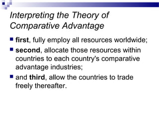 Interpreting the Theory of
Comparative Advantage
 first, fully employ all resources worldwide;
 second, allocate those resources within
countries to each country's comparative
advantage industries;
 and third, allow the countries to trade
freely thereafter.
 