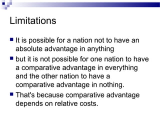 Limitations
 It is possible for a nation not to have an
absolute advantage in anything
 but it is not possible for one nation to have
a comparative advantage in everything
and the other nation to have a
comparative advantage in nothing.
 That's because comparative advantage
depends on relative costs.
 