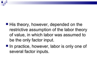  His theory, however, depended on the
restrictive assumption of the labor theory
of value, in which labor was assumed to
be the only factor input.
 In practice, however, labor is only one of
several factor inputs.
 
