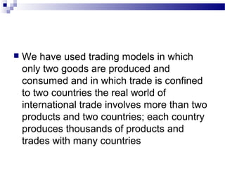  We have used trading models in which
only two goods are produced and
consumed and in which trade is confined
to two countries the real world of
international trade involves more than two
products and two countries; each country
produces thousands of products and
trades with many countries
 