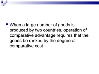  When a large number of goods is
produced by two countries, operation of
comparative advantage requires that the
goods be ranked by the degree of
comparative cost
 