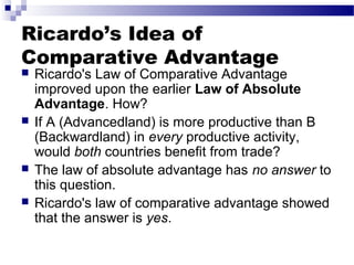 Ricardo’s Idea of
Comparative Advantage
 Ricardo's Law of Comparative Advantage
improved upon the earlier Law of Absolute
Advantage. How?
 If A (Advancedland) is more productive than B
(Backwardland) in every productive activity,
would both countries benefit from trade?
 The law of absolute advantage has no answer to
this question.
 Ricardo's law of comparative advantage showed
that the answer is yes.
 
