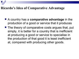  A country has a comparative advantage in the
production of a good or service that it produces
 The theory of comparative costs argues that, put
simply, it is better for a country that is inefficient
at producing a good or service to specialise in
the production of that good it is least inefficient
at, compared with producing other goods.
Ricardo’s Idea of Comparative Advantage
 