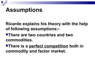 Ricardo explains his theory with the help
of following assumptions:-
There are two countries and two
commodities.
There is a perfect competition both in
commodity and factor market.
Assumptions
 