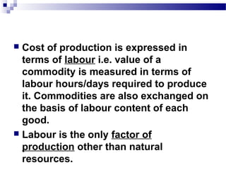  Cost of production is expressed in
terms of labour i.e. value of a
commodity is measured in terms of
labour hours/days required to produce
it. Commodities are also exchanged on
the basis of labour content of each
good.
 Labour is the only factor of
production other than natural
resources.
 