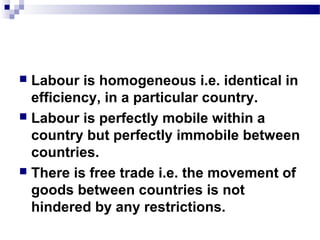  Labour is homogeneous i.e. identical in
efficiency, in a particular country.
 Labour is perfectly mobile within a
country but perfectly immobile between
countries.
 There is free trade i.e. the movement of
goods between countries is not
hindered by any restrictions.
 