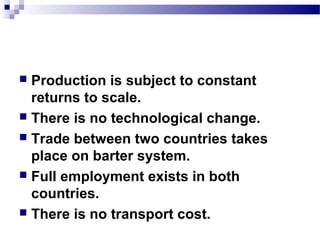  Production is subject to constant
returns to scale.
 There is no technological change.
 Trade between two countries takes
place on barter system.
 Full employment exists in both
countries.
 There is no transport cost.
 