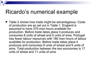 Ricardo’s numerical example Table 2 shows how trade might be advantageous. Costs of production are as set out in Table 1. England is assumed to have 270 man hours available for production. Before trade takes place it produces and consumes 8 units of wheat and 5 units of wine. Portugal has fewer labour resources with 180 man hours of labour available for production. Before trade takes place it produces and consumes 9 units of wheat and 6 units of wine. Total production between the two economies is 17 units of wheat and 11 units of wine  