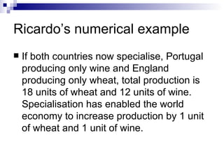 Ricardo’s numerical example If both countries now specialise, Portugal producing only wine and England producing only wheat, total production is 18 units of wheat and 12 units of wine. Specialisation has enabled the world economy to increase production by 1 unit of wheat and 1 unit of wine.  