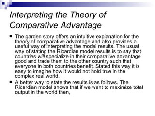 Interpreting the Theory of Comparative Advantage The garden story offers an intuitive explanation for the theory of comparative advantage and also provides a useful way of interpreting the model results. The usual way of stating the Ricardian model results is to say that countries  will  specialize in their comparative advantage good and trade them to the other country such that everyone in both countries benefit. Stated this way it is easy to imagine how it would not hold true in the complex real world.  A better way to state the results is as follows. The Ricardian model shows that if we want to maximize total output in the world then,  