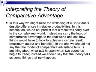 Interpreting the Theory of Comparative Advantage In this way we might raise the wellbeing of all individuals despite differences in relative productivities. In this description, we do not predict that a result will carry over to the complex real world. Instead we carry the logic of comparative advantage to the real world and ask how things would have to look to achieve a certain result (maximum output and benefits). In the end we should not say that the model of comparative advantage tells us anything about what  will  happen when two countries begin to trade; instead we should say that the theory tells us some things that  can  happen.  