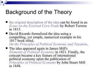 Background of the Theory the original description of the idea  can be found in an  Essay on the External Corn Trade  by Robert Torrens in 1815.  David Ricardo formalized the idea using a compelling, yet simple, numerical example in his 1817 book titled,  On the Principles of Political Economy and Taxation .  The idea appeared again in James Mill's  Elements of Political Economy  in 1821. Finally, the concept became a key feature of international political economy upon the publication of   Principles of Political Economy  by John Stuart Mill in 1848. 