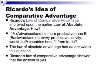 Ricardo’s Idea of Comparative Advantage Ricardo's  Law of Comparative Advantage  improved upon the earlier  Law of Absolute Advantage . How? If A (Advancedland) is more productive than B (Backwardland) in  every  productive activity, would  both  countries benefit from trade? The law of absolute advantage has  no answer  to this question. Ricardo's law of comparative advantage showed that the answer is  yes .  