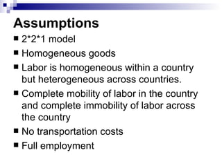 Assumptions   2*2*1 model Homogeneous goods Labor is homogeneous within a country but heterogeneous across countries.  Complete mobility of labor in the country and complete immobility of labor across the country No transportation costs Full employment 