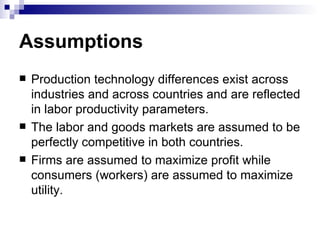 Assumptions Production technology differences exist across industries and across countries and are reflected in labor productivity parameters.  The labor and goods markets are assumed to be perfectly competitive in both countries.  Firms are assumed to maximize profit while consumers (workers) are assumed to maximize utility.  