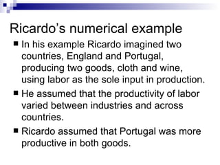 Ricardo’s numerical example In his example Ricardo imagined two countries, England and Portugal, producing two goods, cloth and wine, using labor as the sole input in production.  He assumed that the productivity of labor varied between industries and across countries. Ricardo assumed that Portugal was more productive in both goods.  