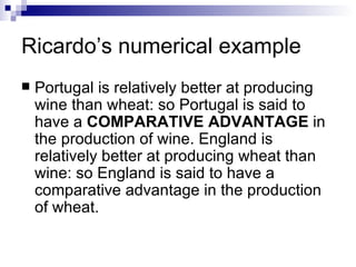 Ricardo’s numerical example Portugal is relatively better at producing wine than wheat: so Portugal is said to have a  COMPARATIVE ADVANTAGE  in the production of wine. England is relatively better at producing wheat than wine: so England is said to have a comparative advantage in the production of wheat.  
