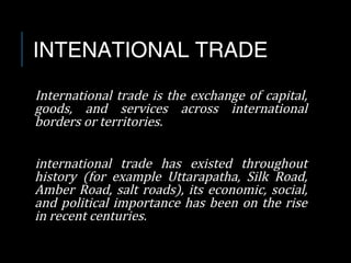 INTENATIONAL TRADE
International trade is the exchange of capital,
goods, and services across international
borders or territories.
international trade has existed throughout
history (for example Uttarapatha, Silk Road,
Amber Road, salt roads), its economic, social,
and political importance has been on the rise
in recent centuries.
 